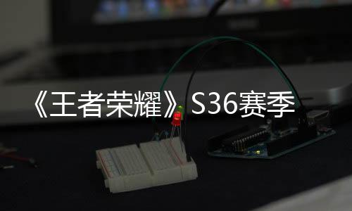 《王者荣耀》S36赛季来了：一图看懂峡谷6大新调整