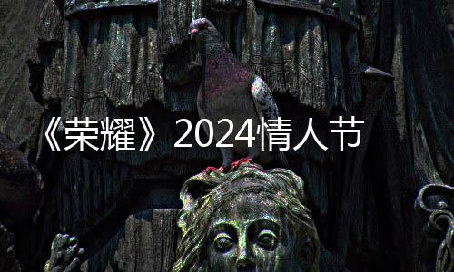 《荣耀》2024情人节皮肤开售：吕布变魔尊、貂蝉成仙子