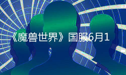 《魔兽世界》国服6月11日开测：官方详解战网、游戏客户端下载安装步骤