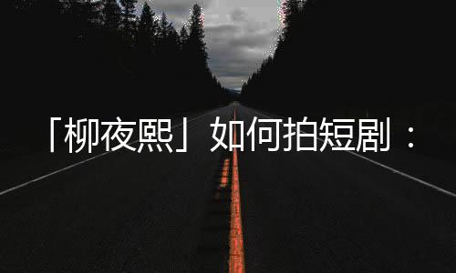 「柳夜熙」如何拍短剧：故事一半，技术一半