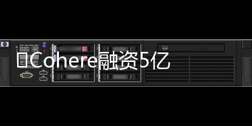 ​Cohere融资5亿美元，估值飙升至50亿