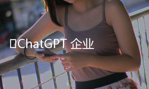 ​ChatGPT 企业用户数量在不到一年内增长至60万