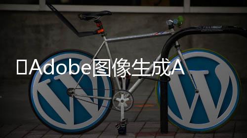 ​Adobe图像生成AI “Firefly” 训练集中约有5%为AI图像