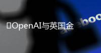 ​OpenAI与英国金融时报签署合作协议，为ChatGPT提供许可内容