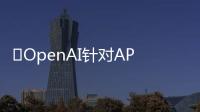 ​OpenAI针对API客户引入更多企业级AI功能，与Meta的Llama 3竞争