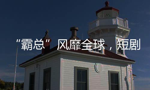 “霸总”风靡全球，短剧出海“钱景无限”？