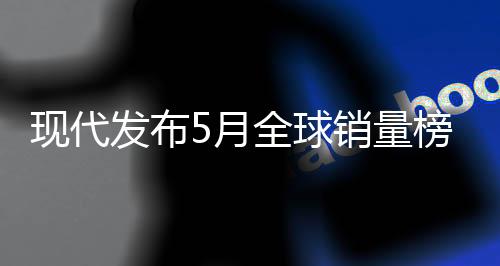 现代发布5月全球销量榜：累计卖出超35.6万台