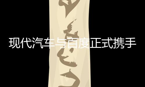 现代汽车与百度正式携手：将在智能网联汽车、无人驾驶展开合作