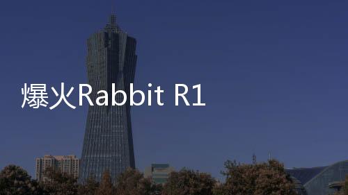 爆火Rabbit R1大翻车：被曝套壳安卓！质疑者IP已遭屏蔽
