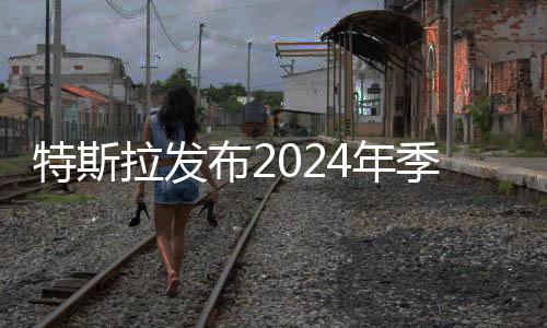 特斯拉发布2024年季度财报 称将加速推出更便宜车型