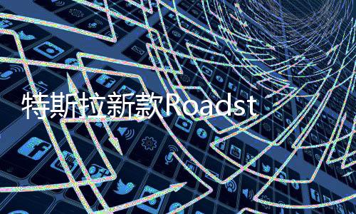 特斯拉新款Roadster跑车年底亮相 马斯克：加速时间不到1秒