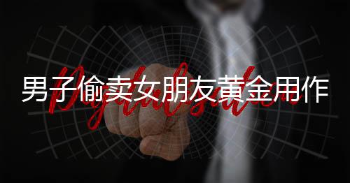 男子偷卖女朋友黄金用作恋爱开销 被判处有期徒刑二年