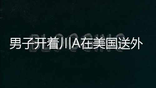 男子开着川A在美国送外卖：一小时赚500元