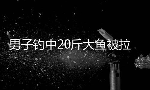 男子钓中20斤大鱼被拉入水中 全程未松手 拉着鱼上岸