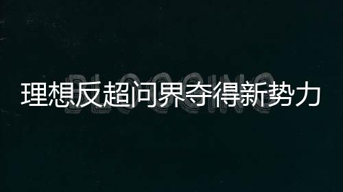 理想反超问界夺得新势力销冠 单周销量达0.93万辆