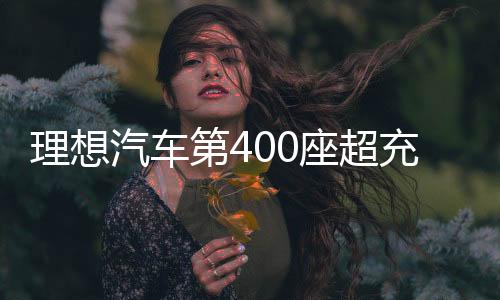 理想汽车第400座超充站上线！年底即将达成超2000座