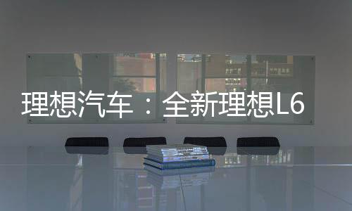 理想汽车：全新理想L6上市12天 累计定单突破20000台