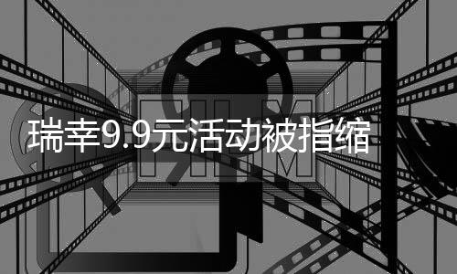 瑞幸9.9元活动被指缩水 客服回应：视情况调整