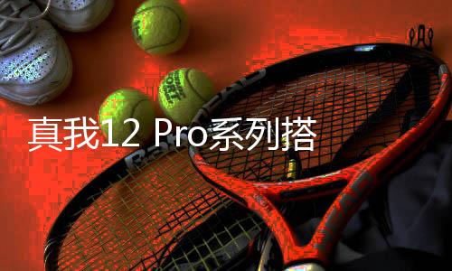 真我12 Pro系列搭载6400万潜望长焦：同档专业光学镜头