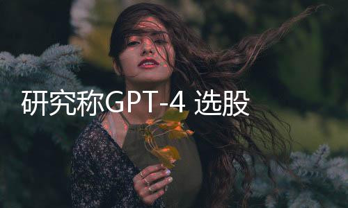 研究称GPT-4 选股准确率高达 60%，被质疑数据污染