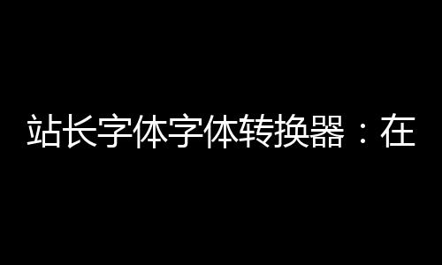 站长字体字体转换器：在线转换 轻松换字