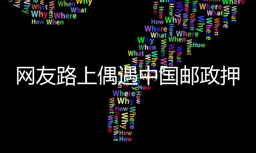 网友路上偶遇中国邮政押运高考试卷 每一秒都在监控 比运钞严格多了