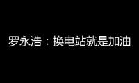 罗永浩：换电站就是加油站 蔚来是没有里程焦虑的电动车