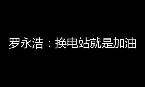 罗永浩：换电站就是加油站 蔚来是没有里程焦虑的电动车