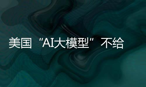 美国“AI大模型”不给外国用了？