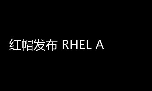 红帽发布 RHEL AI，助力企业开发、运行开源生成式AI模型