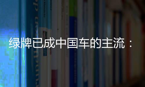 绿牌已成中国车的主流：每卖出10辆就有超7辆是新能源汽车