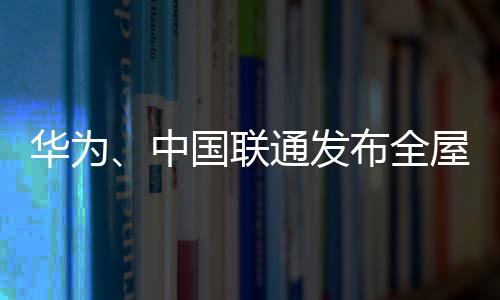 华为、中国联通发布全屋光宽带3.0：下载10GB高清电影只要10s