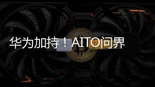 华为加持！AITO问界新M7上市170天累计交付超10万台