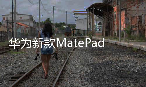 华为新款MatePad平板来了：支持北斗卫星消息