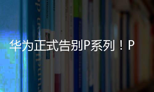 华为正式告别P系列！P60从华为商城下架 Pura70接棒