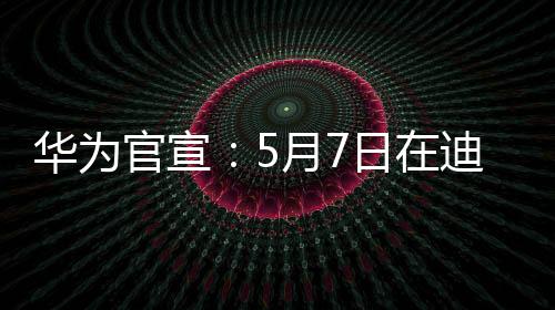 华为官宣：5月7日在迪拜举行全球创新产品发布会