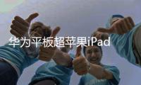 华为平板超苹果iPad成中国平板市场 今年销量近乎翻倍