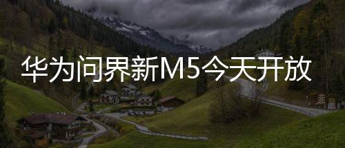 华为问界新M5今天开放预定：消息称已快速突破6000单