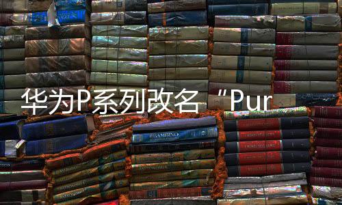 华为P系列改名“Pura”到底怎么读 网友起极简译名：漂亮