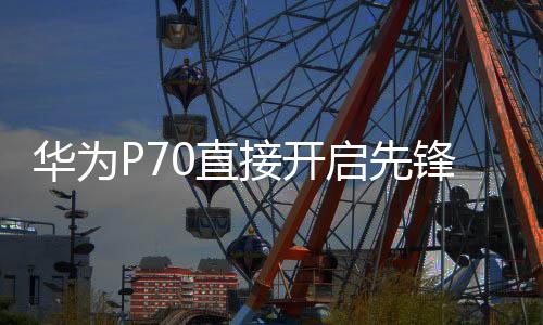 华为P70直接开启先锋计划 正式开售