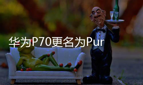 华为P70更名为Pura 70系列：机构预计出货量大涨 至少千万级