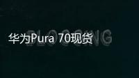 华为Pura 70现货已到总代：经销商完成打款 就等华为发话开卖了