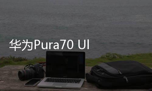 华为Pura70 Ultra、华为Pura 70 Pro先锋开售：1分钟即售罄