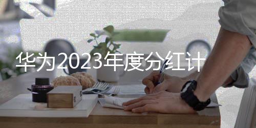 华为2023年度分红计划曝光：豪掷770亿 至少惠及14万员工