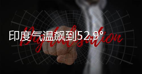 印度气温飙到52.9°C：气象部门怀疑设备故障