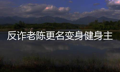 反诈老陈更名变身健身主播：流量暴涨10倍 超338万人观看