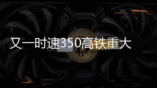 又一时速350高铁重大突破：重庆至昆明从5小时缩至2小时