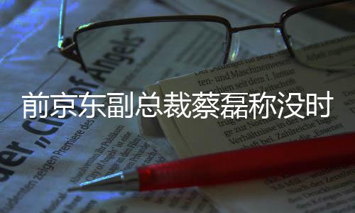 前京东副总裁蔡磊称没时间在乎造谣：不靠直播科研团队就得倒闭