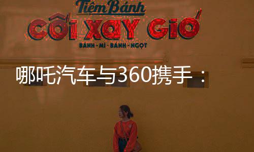 哪吒汽车与360携手：哪吒L将首搭360大模型NETA GPT