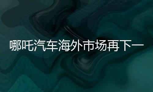 哪吒汽车海外市场再下一城：将在墨西哥引入多款旗舰车型